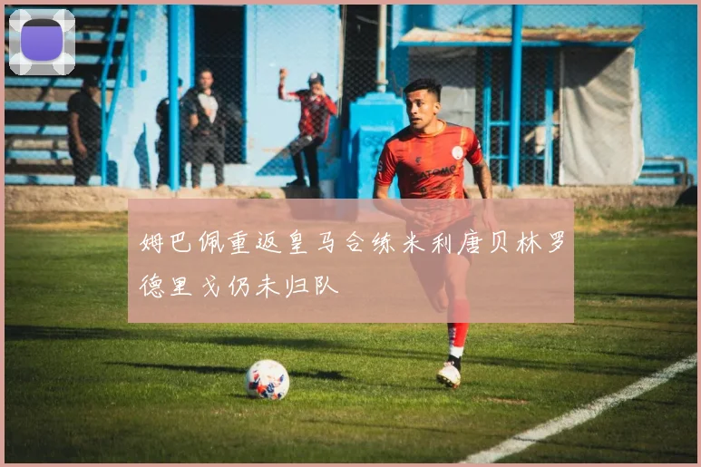 姆巴佩重返皇马合练米利唐贝林罗德里戈仍未归队