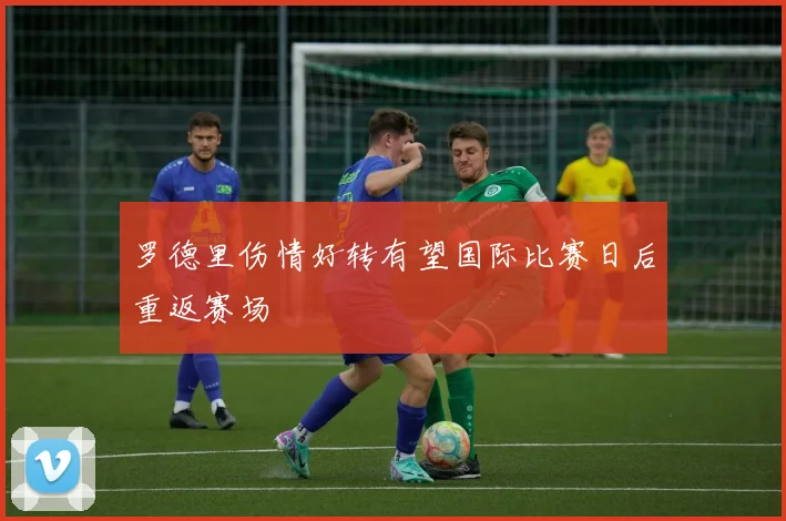 罗德里伤情好转有望国际比赛日后重返赛场