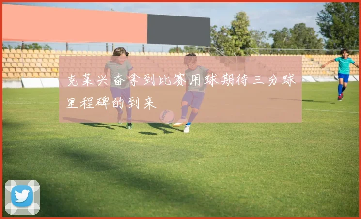 克莱兴奋拿到比赛用球期待三分球里程碑的到来