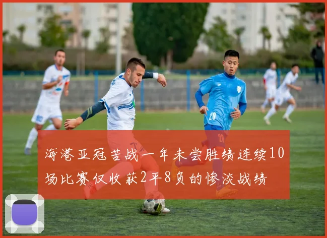 海港亚冠苦战一年未尝胜绩连续10场比赛仅收获2平8负的惨淡战绩
