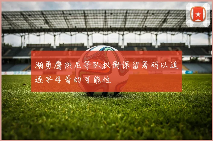 湖勇鹰热尼等队权衡保留筹码以追逐字母哥的可能性