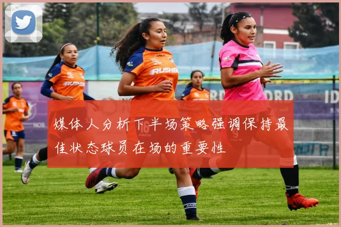 媒体人分析下半场策略强调保持最佳状态球员在场的重要性