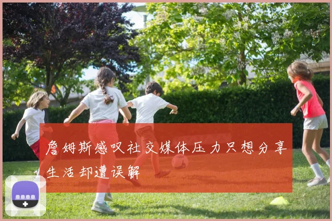 詹姆斯感叹社交媒体压力只想分享生活却遭误解
