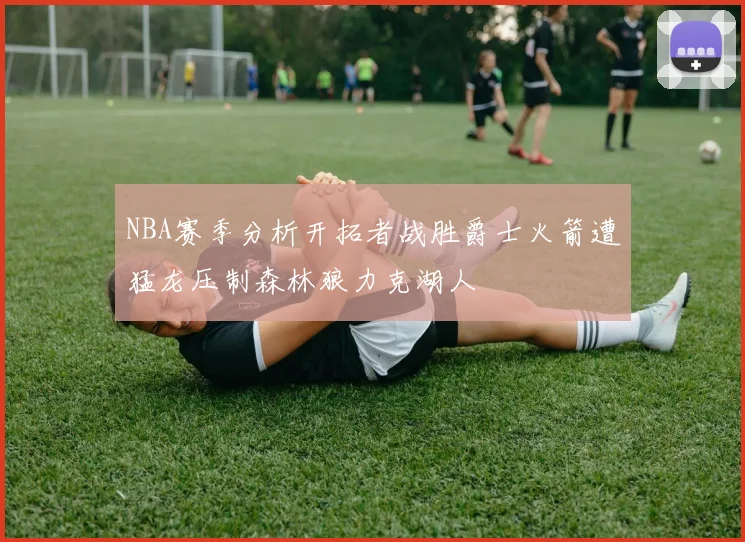 NBA赛季分析开拓者战胜爵士火箭遭猛龙压制森林狼力克湖人