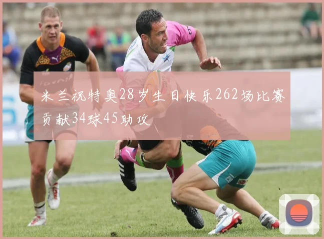 米兰祝特奥28岁生日快乐262场比赛贡献34球45助攻