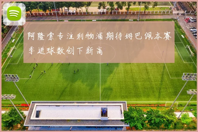 阿隆索专注利物浦期待姆巴佩本赛季进球数创下新高
