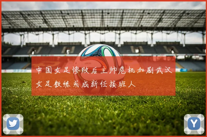 中国女足惨败后主帅危机加剧武汉女足教练或成新任接班人