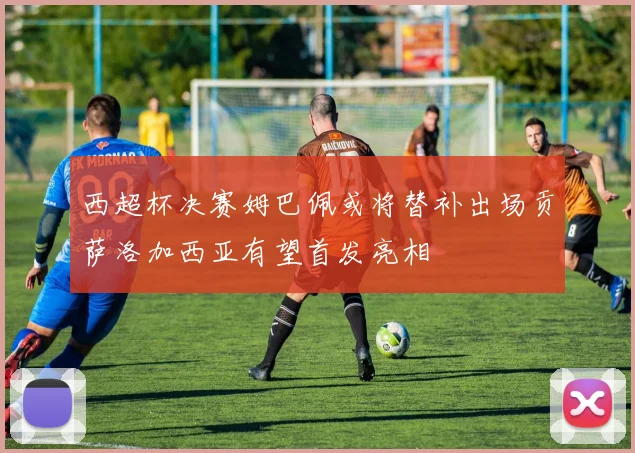 西超杯决赛姆巴佩或将替补出场贡萨洛加西亚有望首发亮相