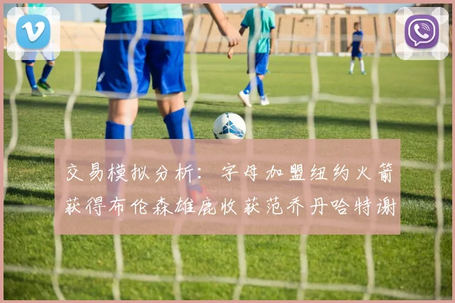 交易模拟分析：字母加盟纽约火箭获得布伦森雄鹿收获范乔丹哈特谢泼德等球员