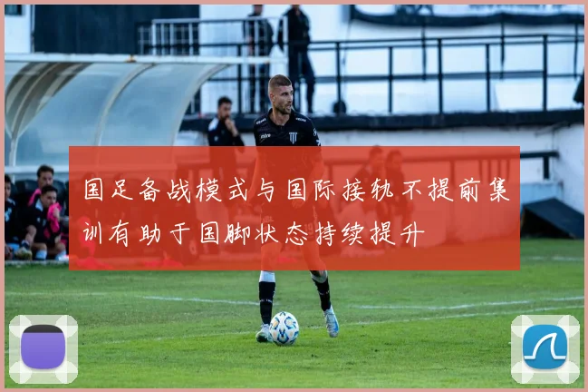 国足备战模式与国际接轨不提前集训有助于国脚状态持续提升