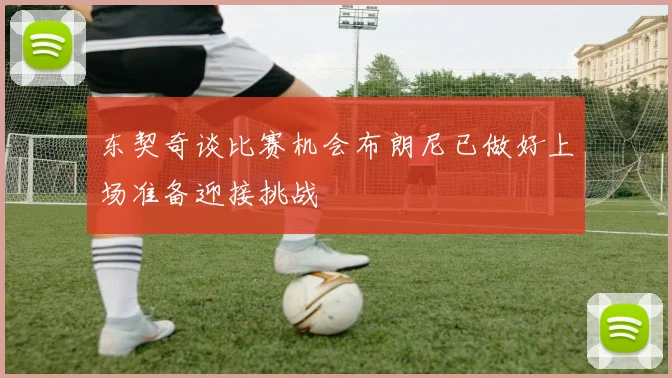 东契奇谈比赛机会布朗尼已做好上场准备迎接挑战