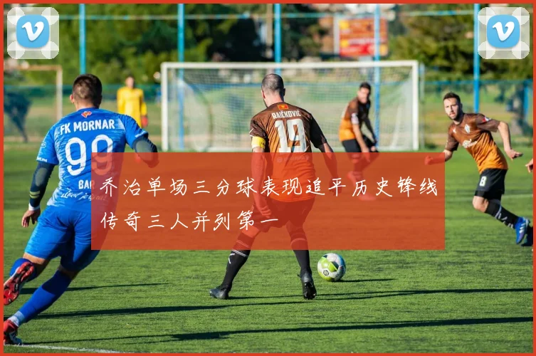 乔治单场三分球表现追平历史锋线传奇三人并列第一