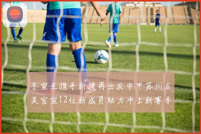 齐宣王携手新援再出发中甲苏州东吴官宣12位新成员助力冲击新赛季