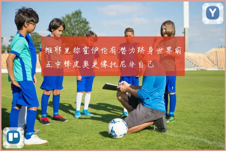 维耶里称霍伊伦有潜力跻身世界前五中锋皮奥更像托尼非自己