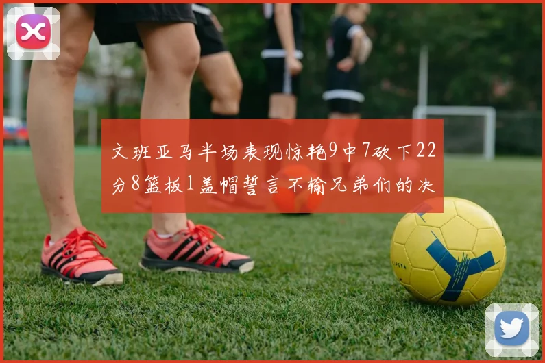 文班亚马半场表现惊艳9中7砍下22分8篮板1盖帽誓言不输兄弟们的决心