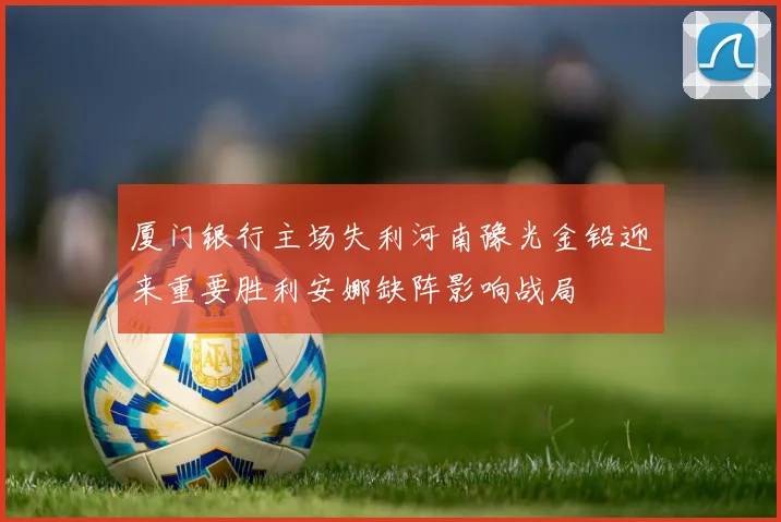 厦门银行主场失利河南豫光金铅迎来重要胜利安娜缺阵影响战局