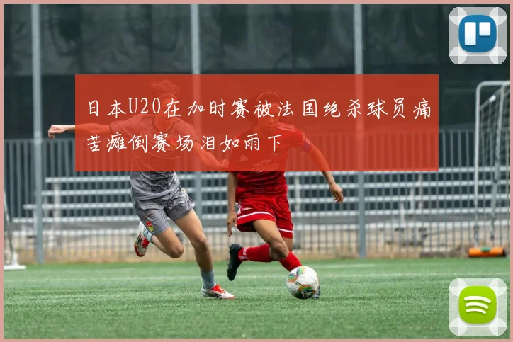 日本U20在加时赛被法国绝杀球员痛苦瘫倒赛场泪如雨下