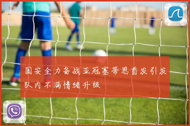 国安全力备战亚冠塞蒂恩首发引发队内不满情绪升级