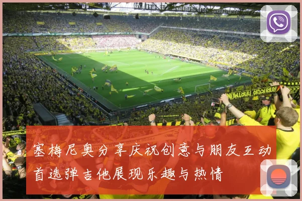 塞梅尼奥分享庆祝创意与朋友互动首选弹吉他展现乐趣与热情