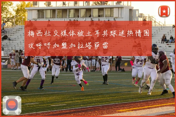 梅西社交媒体被土耳其球迷热情围攻呼吁加盟加拉塔萨雷