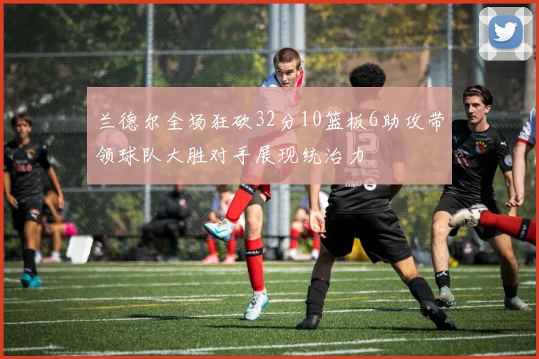 兰德尔全场狂砍32分10篮板6助攻带领球队大胜对手展现统治力