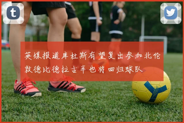 英媒报道库杜斯有望复出参加北伦敦德比德拉古辛也将回归球队