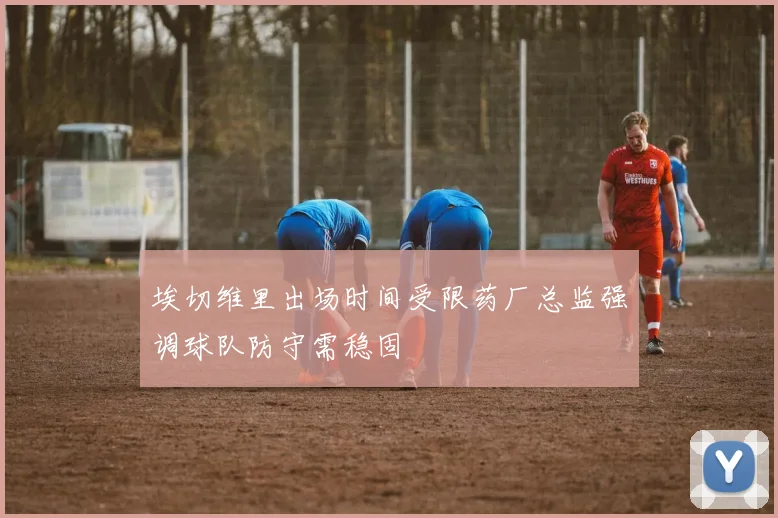 埃切维里出场时间受限药厂总监强调球队防守需稳固