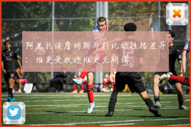 阿里扎谈詹姆斯与科比的性格差异：谁更受欢迎谁更无所谓
