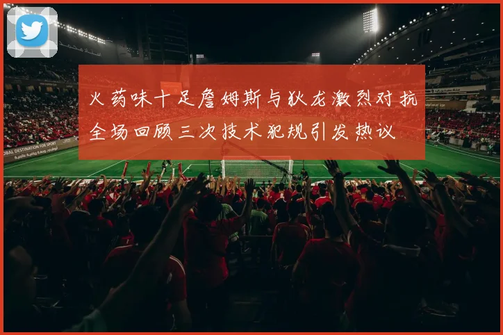 火药味十足詹姆斯与狄龙激烈对抗全场回顾三次技术犯规引发热议