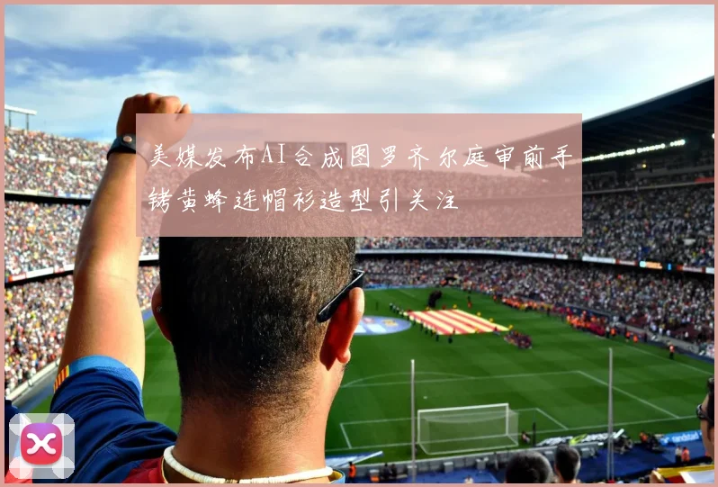美媒发布AI合成图罗齐尔庭审前手铐黄蜂连帽衫造型引关注