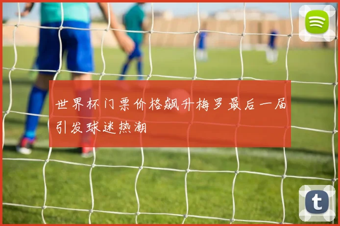 世界杯门票价格飙升梅罗最后一届引发球迷热潮