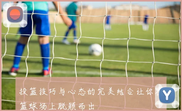 投篮技巧与心态的完美结合让你在篮球场上脱颖而出