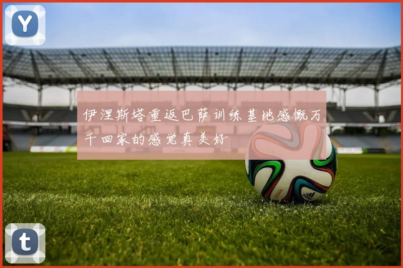 伊涅斯塔重返巴萨训练基地感慨万千回家的感觉真美好