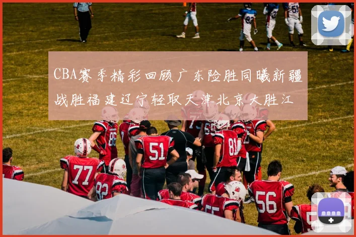 CBA赛季精彩回顾广东险胜同曦新疆战胜福建辽宁轻取天津北京大胜江苏