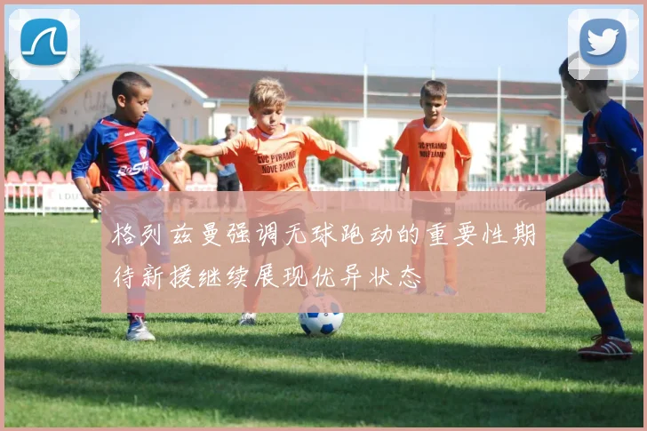 格列兹曼强调无球跑动的重要性期待新援继续展现优异状态