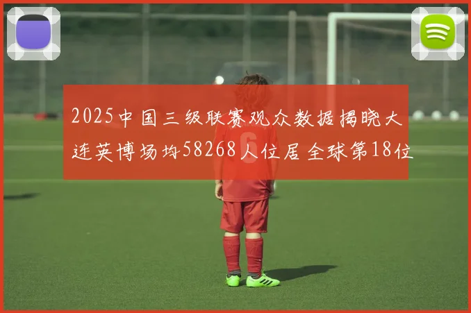 2025中国三级联赛观众数据揭晓大连英博场均58268人位居全球第18位
