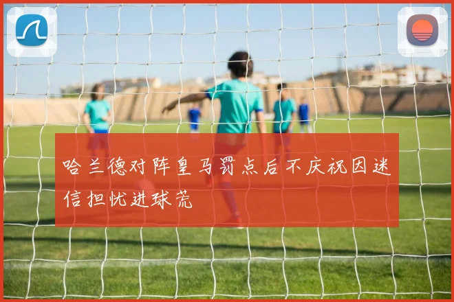 哈兰德对阵皇马罚点后不庆祝因迷信担忧进球荒