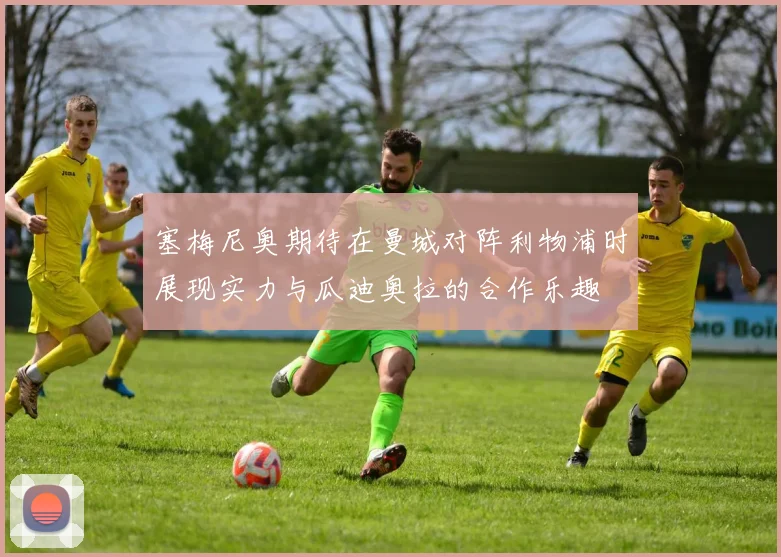 塞梅尼奥期待在曼城对阵利物浦时展现实力与瓜迪奥拉的合作乐趣