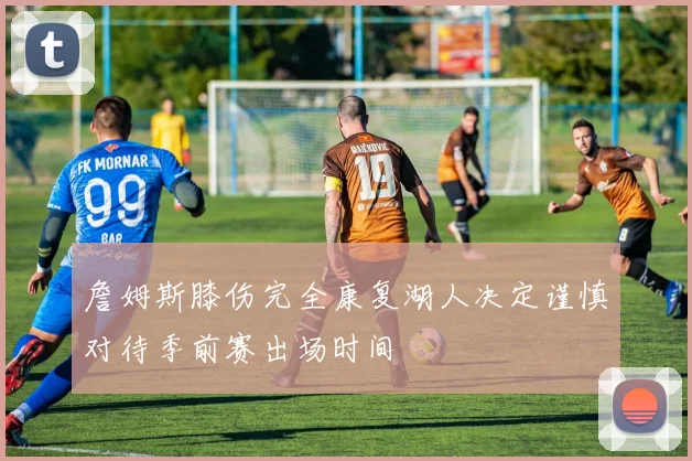 詹姆斯膝伤完全康复湖人决定谨慎对待季前赛出场时间