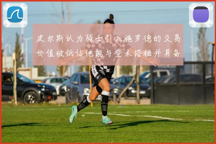 皮尔斯认为骑士引入施罗德的交易价值被低估他能与登米搭档并具备防守能力