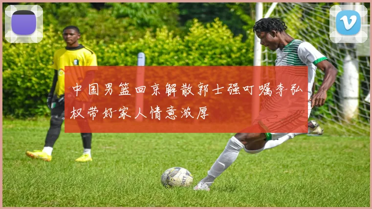 中国男篮回京解散郭士强叮嘱李弘权带好家人情意浓厚